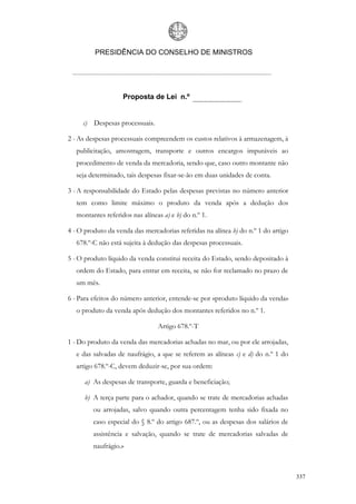 PRESIDÊNCIA DO CONSELHO DE MINISTROS




                    Proposta de Lei n.º


     c) Despesas processuais.

2 - As despesas processuais compreendem os custos relativos à armazenagem, à
   publicitação, amostragem, transporte e outros encargos imputáveis ao
   procedimento de venda da mercadoria, sendo que, caso outro montante não
   seja determinado, tais despesas fixar-se-ão em duas unidades de conta.

3 - A responsabilidade do Estado pelas despesas previstas no número anterior
   tem como limite máximo o produto da venda após a dedução dos
   montantes referidos nas alíneas a) e b) do n.º 1.

4 - O produto da venda das mercadorias referidas na alínea b) do n.º 1 do artigo
   678.º-C não está sujeita à dedução das despesas processuais.

5 - O produto líquido da venda constitui receita do Estado, sendo depositado à
   ordem do Estado, para entrar em receita, se não for reclamado no prazo de
   um mês.

6 - Para efeitos do número anterior, entende-se por «produto líquido da venda»
   o produto da venda após dedução dos montantes referidos no n.º 1.

                                 Artigo 678.º-T

1 - Do produto da venda das mercadorias achadas no mar, ou por ele arrojadas,
   e das salvadas de naufrágio, a que se referem as alíneas c) e d) do n.º 1 do
   artigo 678.º-C, devem deduzir-se, por sua ordem:

      a) As despesas de transporte, guarda e beneficiação;

      b) A terça parte para o achador, quando se trate de mercadorias achadas
         ou arrojadas, salvo quando outra percentagem tenha sido fixada no
         caso especial do § 8.º do artigo 687.º, ou as despesas dos salários de
         assistência e salvação, quando se trate de mercadorias salvadas de
         naufrágio.»



                                                                                   337
 