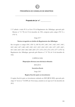 PRESIDÊNCIA DO CONSELHO DE MINISTROS




                            Proposta de Lei n.º




2 - É aditado o título IV-A ao Livro VI do Regulamento das Alfândegas, aprovado pelo
   Decreto n.º 31 730, de 15 de dezembro de 1941, composto pelos artigos 678.º-A a
   678.º-T.

                                           Artigo 217.º

              Norma revogatória no âmbito do Regulamento das Alfândegas

São revogados os artigos 638.º, 638.º-A, 638.º-B, 639.º, 640.º, 641.º, 642.º, 643.º, 644.º,
645.º, 646.º, 647.º, 648.º, 649.º, 650.º, 651.º, 653.º, 654.º, 655.º, 656.º, 657.º, 659.º, 660.º,
661.º, 662.º, 663.º, 664.º, 666.º, 668.º, 669.º, 671.º, 672.º, 674.º, 675.º, 676.º, 677.º e 678.º do
Regulamento das Alfândegas, aprovado pelo Decreto n.º 31 730, de 15 de dezembro de
1941.

                                        CAPÍTULO XIX

                      Disposições diversas com relevância tributária

                                           SECÇÃO I

                                       Incentivos fiscais

                                           Artigo 218.º

                          Regime fiscal de apoio ao investimento

O regime fiscal de apoio ao investimento realizado em 2009 (RFAI 2009), aprovado pelo
artigo 13.º da Lei n.º 10/2009, de 10 de março, mantém-se em vigor até 31 de dezembro de
2013.




                                                                                                338
 