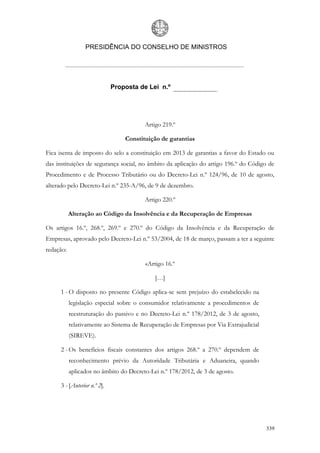 PRESIDÊNCIA DO CONSELHO DE MINISTROS




                             Proposta de Lei n.º




                                        Artigo 219.º

                                 Constituição de garantias

Fica isenta de imposto do selo a constituição em 2013 de garantias a favor do Estado ou
das instituições de segurança social, no âmbito da aplicação do artigo 196.º do Código de
Procedimento e de Processo Tributário ou do Decreto-Lei n.º 124/96, de 10 de agosto,
alterado pelo Decreto-Lei n.º 235-A/96, de 9 de dezembro.

                                        Artigo 220.º

           Alteração ao Código da Insolvência e da Recuperação de Empresas

Os artigos 16.º, 268.º, 269.º e 270.º do Código da Insolvência e da Recuperação de
Empresas, aprovado pelo Decreto-Lei n.º 53/2004, de 18 de março, passam a ter a seguinte
redação:

                                        «Artigo 16.º

                                            […]

     1 - O disposto no presente Código aplica-se sem prejuízo do estabelecido na
           legislação especial sobre o consumidor relativamente a procedimentos de
           reestruturação do passivo e no Decreto-Lei n.º 178/2012, de 3 de agosto,
           relativamente ao Sistema de Recuperação de Empresas por Via Extrajudicial
           (SIREVE).

     2 - Os benefícios fiscais constantes dos artigos 268.º a 270.º dependem de
           reconhecimento prévio da Autoridade Tributária e Aduaneira, quando
           aplicados no âmbito do Decreto-Lei n.º 178/2012, de 3 de agosto.

     3 - [Anterior n.º 2].




                                                                                       339
 