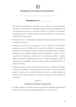 PRESIDÊNCIA DO CONSELHO DE MINISTROS




                           Proposta de Lei n.º


3 - Para efeitos de determinação da subvenção a que se referem os números anteriores,
  considera-se a remuneração que o trabalhador auferia na situação de mobilidade especial
  sem o limite a que se refere o n.º 3 do artigo 31.º da Lei n.º 53/2006, de 7 de dezembro,
  alterada pelas Leis n.ºs 11/2008, de 20 de fevereiro, 64-A/2008, de 31 de dezembro, e
  64-B/2011, de 30 de dezembro.

4 - O disposto no n.ºs 1 e 2 não prejudica a aplicação do regime de redução remuneratória
  estabelecido no artigo 26.º

5 - O disposto nos n.ºs 8, 9 e 10 do artigo 32.º da Lei n.º 53/2006, de 7 de dezembro,
  alterada pelas Leis n.ºs 11/2008, de 20 de fevereiro, 64-A/2008, de 31 de dezembro, e
  64-B/2011, de 30 de dezembro, aplicável às licenças extraordinária vigentes, abrange a
  proibição de exercer qualquer atividade profissional remunerada em órgãos, serviços e
  organismos das administrações públicas, bem como associações públicas e entidades
  públicas empresariais, independentemente da sua duração, regularidade e forma de
  remuneração, da modalidade e natureza do contrato, pública ou privada, laboral ou de
  aquisição de serviços.

6 - O disposto no número anterior é aplicável nos casos em que o trabalhador em situação
  de licença extraordinária se obriga pessoalmente ou em que o exercício de funções
  ocorre no âmbito de um contrato celebrado pelo serviço ou entidade públicos ali
  referidos com sociedades unipessoais ou com pessoas coletivas com o qual aquele tenha
  uma relação.

                                        Artigo 33.º

                      Proibição de valorizações remuneratórias

1 - É vedada a prática de quaisquer atos que consubstanciem valorizações remuneratórias
  dos titulares dos cargos e demais pessoal identificado no n.º 9 do artigo 26.º




                                                                                        34
 
