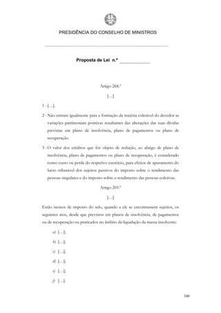 PRESIDÊNCIA DO CONSELHO DE MINISTROS




                   Proposta de Lei n.º




                                 Artigo 268.º

                                     […]

1 - […].

2 - Não entram igualmente para a formação da matéria coletável do devedor as
   variações patrimoniais positivas resultantes das alterações das suas dívidas
   previstas em plano de insolvência, plano de pagamentos ou plano de
   recuperação.

3 - O valor dos créditos que for objeto de redução, ao abrigo de plano de
   insolvência, plano de pagamentos ou plano de recuperação, é considerado
   como custo ou perda do respetivo exercício, para efeitos de apuramento do
   lucro tributável dos sujeitos passivos do imposto sobre o rendimento das
   pessoas singulares e do imposto sobre o rendimento das pessoas coletivas.

                                 Artigo 269.º

                                     […]

Estão isentos de imposto do selo, quando a ele se encontrassem sujeitos, os
seguintes atos, desde que previstos em planos de insolvência, de pagamentos
ou de recuperação ou praticados no âmbito da liquidação da massa insolvente:

      a) […];

      b) […];

      c) […];

      d) […];

      e) […];

      f) […].


                                                                                  340
 