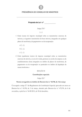 PRESIDÊNCIA DO CONSELHO DE MINISTROS




                        Proposta de Lei n.º


                                     Artigo 270.º

                                         […]

     1 - Estão isentas de imposto municipal sobre as transmissões onerosas de
        imóveis, as seguintes transmissões de bens imóveis, integradas em qualquer
        plano de insolvência, de pagamentos ou de recuperação:

           a) […];

           b) […];

           c) […].

     2 - Estão igualmente isentos de imposto municipal sobre as transmissões
        onerosas de imóveis, os atos de venda, permuta ou cessão da empresa ou de
        estabelecimentos desta integrados no âmbito de planos de insolvência, de
        pagamentos ou de recuperação ou praticados no âmbito da liquidação da
        massa insolvente.»

                                     SECÇÃO II

                               Contribuições especiais

                                     Artigo 221.º

      Norma revogatória no âmbito do Decreto-Lei n.º 43/98, de 3 de março

É revogado o artigo 27.º do Regulamento da Contribuição Especial, aprovado em anexo ao
Decreto-Lei n.º 43/98, de 3 de março, alterado pelo Decreto-Lei n.º 472/99, de 8 de
novembro, e pela Lei n.º 64-B/2011, de 30 de dezembro.




                                                                                     341
 