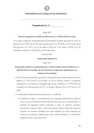 PRESIDÊNCIA DO CONSELHO DE MINISTROS




                          Proposta de Lei n.º


                                        Artigo 222.º

      Norma revogatória no âmbito do Decreto-Lei n.º 54/95, de 22 de março

É revogado o artigo 28.º do Regulamento da Contribuição Especial, aprovado em anexo ao
Decreto-Lei n.º 54/95, de 22 de março, alterado pela Lei n.º 10-B/96, de 3 de março, pelos
Decretos-Leis n.ºs 27/97, de 23 de janeiro, 43/98, de 3 de março, 472/99, de 8 de
novembro, e pela Lei n.º 64-B/2011, de 30 de dezembro.

                                        SECÇÃO III

                                 Autorizações legislativas

                                        Artigo 223.º

 Autorização legislativa transposição para a ordem jurídica interna da Diretiva n.º
    2011/16/UE, do Conselho, de 15 de fevereiro (cooperação administrativa no
                                 domínio da fiscalidade)

 1 - Fica o Governo autorizado a proceder à transposição para a ordem jurídica interna da
    Diretiva n.º 2011/16/UE, do Conselho, de 15 de fevereiro, relativa à cooperação
    administrativa no domínio da fiscalidade, que revoga a Diretiva n.º 77/799/CEE, do
    Conselho, de 19 de dezembro de 1977, e a revogar o Decreto-Lei n.º 127/90, de 17 de
    abril.

 2 - A autorização referida no número anterior tem o sentido de:

     a) Estabelecer as regras e os procedimentos de cooperação administrativa, tendo em
         vista a troca de informações previsivelmente relevantes para a administração e a
         execução da legislação interna respeitante a todos os impostos cobrados,
         excetuando o imposto sobre o valor acrescentado, direitos aduaneiros, impostos
         especiais de consumo abrangidos por outra legislação da União Europeia em
         matéria de cooperação administrativa entre Estados-Membros e contribuições
         obrigatórias para a segurança social;



                                                                                      342
 