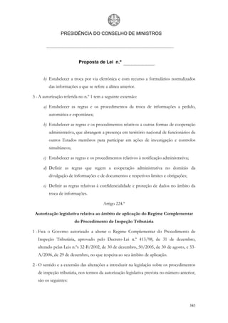 PRESIDÊNCIA DO CONSELHO DE MINISTROS




                          Proposta de Lei n.º


      b) Estabelecer a troca por via eletrónica e com recurso a formulários normalizados
         das informações a que se refere a alínea anterior.

3 - A autorização referida no n.º 1 tem a seguinte extensão:

      a) Estabelecer as regras e os procedimentos da troca de informações a pedido,
         automática e espontânea;

      b) Estabelecer as regras e os procedimentos relativos a outras formas de cooperação
         administrativa, que abrangem a presença em território nacional de funcionários de
         outros Estados membros para participar em ações de investigação e controlos
         simultâneos;

      c) Estabelecer as regras e os procedimentos relativos à notificação administrativa;

      d) Definir as regras que regem a cooperação administrativa no domínio da
         divulgação de informações e de documentos e respetivos limites e obrigações;

      e) Definir as regras relativas à confidencialidade e proteção de dados no âmbito da
         troca de informações.

                                        Artigo 224.º

 Autorização legislativa relativa ao âmbito de aplicação do Regime Complementar
                        do Procedimento de Inspeção Tributária

1 - Fica o Governo autorizado a alterar o Regime Complementar do Procedimento de
   Inspeção Tributária, aprovado pelo Decreto-Lei n.º 413/98, de 31 de dezembro,
   alterado pelas Leis n.ºs 32-B/2002, de 30 de dezembro, 50/2005, de 30 de agosto, e 53-
   A/2006, de 29 de dezembro, no que respeita ao seu âmbito de aplicação.

2 - O sentido e a extensão das alterações a introduzir na legislação sobre os procedimentos
   de inspeção tributária, nos termos da autorização legislativa prevista no número anterior,
   são os seguintes:




                                                                                            343
 