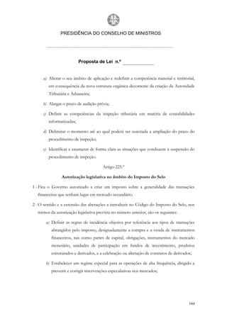 PRESIDÊNCIA DO CONSELHO DE MINISTROS




                          Proposta de Lei n.º


     a) Alterar o seu âmbito de aplicação e redefinir a competência material e territorial,
        em consequência da nova estrutura orgânica decorrente da criação da Autoridade
        Tributária e Aduaneira;

     b) Alargar o prazo de audição prévia;

     c) Definir as competências da inspeção tributária em matéria de contabilidades
        informatizadas;

     d) Delimitar o momento até ao qual poderá ser suscitada a ampliação do prazo do
        procedimento de inspeção;

     e) Identificar e enumerar de forma clara as situações que conduzem à suspensão do
        procedimento de inspeção.

                                       Artigo 225.º

               Autorização legislativa no âmbito do Imposto do Selo

1 - Fica o Governo autorizado a criar um imposto sobre a generalidade das transações
  financeiras que tenham lugar em mercado secundário.

2 - O sentido e a extensão das alterações a introduzir no Código do Imposto do Selo, nos
  termos da autorização legislativa prevista no número anterior, são os seguintes:

       a) Definir as regras de incidência objetiva por referência aos tipos de transações
          abrangidos pelo imposto, designadamente a compra e a venda de instrumentos
          financeiros, tais como partes de capital, obrigações, instrumentos do mercado
          monetário, unidades de participação em fundos de investimento, produtos
          estruturados e derivados, e a celebração ou alteração de contratos de derivados;

       b) Estabelecer um regime especial para as operações de alta frequência, dirigido a
          prevenir e corrigir intervenções especulativas nos mercados;




                                                                                        344
 