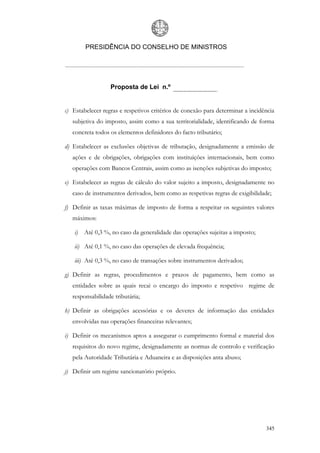 PRESIDÊNCIA DO CONSELHO DE MINISTROS




                  Proposta de Lei n.º


c) Estabelecer regras e respetivos critérios de conexão para determinar a incidência
   subjetiva do imposto, assim como a sua territorialidade, identificando de forma
   concreta todos os elementos definidores do facto tributário;

d) Estabelecer as exclusões objetivas de tributação, designadamente a emissão de
   ações e de obrigações, obrigações com instituições internacionais, bem como
   operações com Bancos Centrais, assim como as isenções subjetivas do imposto;

e) Estabelecer as regras de cálculo do valor sujeito a imposto, designadamente no
   caso de instrumentos derivados, bem como as respetivas regras de exigibilidade;

f) Definir as taxas máximas de imposto de forma a respeitar os seguintes valores
   máximos:

   i) Até 0,3 %, no caso da generalidade das operações sujeitas a imposto;

   ii) Até 0,1 %, no caso das operações de elevada frequência;

   iii) Até 0,3 %, no caso de transações sobre instrumentos derivados;

g) Definir as regras, procedimentos e prazos de pagamento, bem como as
   entidades sobre as quais recai o encargo do imposto e respetivo regime de
   responsabilidade tributária;

h) Definir as obrigações acessórias e os deveres de informação das entidades
   envolvidas nas operações financeiras relevantes;

i) Definir os mecanismos aptos a assegurar o cumprimento formal e material dos
   requisitos do novo regime, designadamente as normas de controlo e verificação
   pela Autoridade Tributária e Aduaneira e as disposições anta abuso;

j) Definir um regime sancionatório próprio.




                                                                                345
 