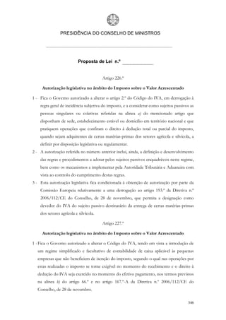PRESIDÊNCIA DO CONSELHO DE MINISTROS




                           Proposta de Lei n.º


                                        Artigo 226.º

     Autorização legislativa no âmbito do Imposto sobre o Valor Acrescentado

1 - Fica o Governo autorizado a alterar o artigo 2.º do Código do IVA, em derrogação à
    regra geral de incidência subjetiva do imposto, e a considerar como sujeitos passivos as
    pessoas singulares ou coletivas referidas na alínea a) do mencionado artigo que
    disponham de sede, estabelecimento estável ou domicílio em território nacional e que
    pratiquem operações que confiram o direito à dedução total ou parcial do imposto,
    quando sejam adquirentes de certas matérias-primas dos setores agrícola e silvícola, a
    definir por disposição legislativa ou regulamentar.
2 - A autorização referida no número anterior inclui, ainda, a definição e desenvolvimento
    das regras e procedimentos a adotar pelos sujeitos passivos enquadráveis neste regime,
    bem como os mecanismos a implementar pela Autoridade Tributária e Aduaneira com
    vista ao controlo do cumprimento destas regras.
3 - Esta autorização legislativa fica condicionada à obtenção de autorização por parte da
    Comissão Europeia relativamente a uma derrogação ao artigo 193.º da Diretiva n.º
    2006/112/CE do Conselho, de 28 de novembro, que permita a designação como
    devedor do IVA do sujeito passivo destinatário da entrega de certas matérias-primas
    dos setores agrícola e silvícola.

                                        Artigo 227.º

     Autorização legislativa no âmbito do Imposto sobre o Valor Acrescentado

1 - Fica o Governo autorizado a alterar o Código do IVA, tendo em vista a introdução de
  um regime simplificado e facultativo de contabilidade de caixa aplicável às pequenas
  empresas que não beneficiem de isenção do imposto, segundo o qual nas operações por
  estas realizadas o imposto se torne exigível no momento do recebimento e o direito à
  dedução do IVA seja exercido no momento do efetivo pagamento, nos termos previstos
  na alínea b) do artigo 66.º e no artigo 167.º-A da Diretiva n.º 2006/112/CE do
  Conselho, de 28 de novembro.

                                                                                        346
 