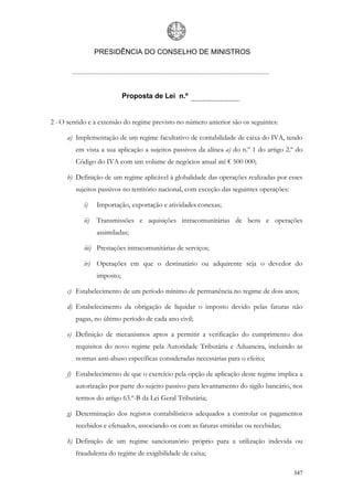 PRESIDÊNCIA DO CONSELHO DE MINISTROS




                             Proposta de Lei n.º


2 - O sentido e a extensão do regime previsto no número anterior são os seguintes:

      a) Implementação de um regime facultativo de contabilidade de caixa do IVA, tendo
         em vista a sua aplicação a sujeitos passivos da alínea a) do n.º 1 do artigo 2.º do
         Código do IVA com um volume de negócios anual até € 500 000;

      b) Definição de um regime aplicável à globalidade das operações realizadas por esses
         sujeitos passivos no território nacional, com exceção das seguintes operações:

            i)    Importação, exportação e atividades conexas;

            ii)   Transmissões e aquisições intracomunitárias de bens e operações
                  assimiladas;

            iii) Prestações intracomunitárias de serviços;

            iv) Operações em que o destinatário ou adquirente seja o devedor do
                  imposto;

      c) Estabelecimento de um período mínimo de permanência no regime de dois anos;

      d) Estabelecimento da obrigação de liquidar o imposto devido pelas faturas não
         pagas, no último período de cada ano civil;

      e) Definição de mecanismos aptos a permitir a verificação do cumprimento dos
         requisitos do novo regime pela Autoridade Tributária e Aduaneira, incluindo as
         normas anti-abuso específicas consideradas necessárias para o efeito;

      f) Estabelecimento de que o exercício pela opção de aplicação deste regime implica a
         autorização por parte do sujeito passivo para levantamento do sigilo bancário, nos
         termos do artigo 63.º-B da Lei Geral Tributária;

      g) Determinação dos registos contabilísticos adequados a controlar os pagamentos
         recebidos e efetuados, associando-os com as faturas emitidas ou recebidas;

      h) Definição de um regime sancionatório próprio para a utilização indevida ou
         fraudulenta do regime de exigibilidade de caixa;

                                                                                          347
 
