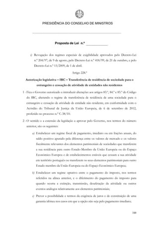 PRESIDÊNCIA DO CONSELHO DE MINISTROS




                           Proposta de Lei n.º


      i) Revogação dos regimes especiais de exigibilidade aprovados pelo Decreto-Lei
         n.º 204/97, de 9 de agosto, pelo Decreto-Lei n.º 418/99, de 21 de outubro, e pelo
         Decreto-Lei n.º 15/2009, de 1 de abril.

                                        Artigo 228.º

  Autorização legislativa – IRC – Transferência de residência de sociedade para o
           estrangeiro e cessação de atividade de entidades não residentes

1 - Fica o Governo autorizado a introduzir alterações aos artigos 83.º, 84.º e 85.º do Código
   do IRC, alterando o regime de transferência de residência de uma sociedade para o
   estrangeiro e cessação de atividade de entidade não residente, em conformidade com o
   Acórdão do Tribunal de Justiça da União Europeia, de 6 de setembro de 2012,
   proferido no processo n.º C-38/10.

2 - O sentido e a extensão da legislação a aprovar pelo Governo, nos termos do número
   anterior, são os seguintes:

       a) Estabelecer um regime fiscal de pagamento, imediato ou em frações anuais, do
           saldo positivo apurado pela diferença entre os valores de mercado e os valores
           fiscalmente relevantes dos elementos patrimoniais de sociedades que transferem
           a sua residência para outro Estado-Membro da União Europeia ou do Espaço
           Económico Europeu e de estabelecimentos estáveis que cessam a sua atividade
           em território português ou transferem os seus elementos patrimoniais para outro
           Estado membro da União Europeia ou do Espaço Económico Europeu;

       b) Estabelecer um regime optativo entre o pagamento do imposto, nos termos
           referidos na alínea anterior, e o diferimento do pagamento do imposto para
           quando ocorra a extinção, transmissão, desafetação da atividade ou outros
           eventos análogos relativamente aos elementos patrimoniais;

       c) Prever a possibilidade e termos da exigência de juros e de constituição de uma
           garantia idónea nos casos em que a opção não seja pelo pagamento imediato;


                                                                                         348
 