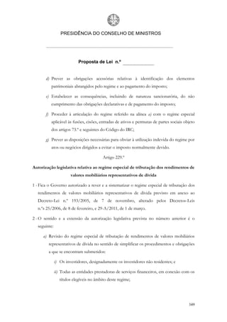 PRESIDÊNCIA DO CONSELHO DE MINISTROS




                           Proposta de Lei n.º


       d) Prever as obrigações acessórias relativas à identificação dos elementos
          patrimoniais abrangidos pelo regime e ao pagamento do imposto;

       e) Estabelecer as consequências, incluindo de natureza sancionatória, do não
          cumprimento das obrigações declarativas e de pagamento do imposto;

       f) Proceder à articulação do regime referido na alínea a) com o regime especial
          aplicável às fusões, cisões, entradas de ativos e permutas de partes sociais objeto
          dos artigos 73.º e seguintes do Código do IRC;

       g) Prever as disposições necessárias para obviar à utilização indevida do regime por
          atos ou negócios dirigidos a evitar o imposto normalmente devido.

                                          Artigo 229.º

Autorização legislativa relativa ao regime especial de tributação dos rendimentos de
                       valores mobiliários representativos de dívida

1 - Fica o Governo autorizado a rever e a sistematizar o regime especial de tributação dos
  rendimentos de valores mobiliários representativos de dívida previsto em anexo ao
  Decreto-Lei n.º 193/2005, de 7 de novembro, alterado pelos Decretos-Leis
  n.ºs 25/2006, de 8 de fevereiro, e 29-A/2011, de 1 de março.

2 - O sentido e a extensão da autorização legislativa prevista no número anterior é o
  seguinte:

     a) Revisão do regime especial de tributação de rendimentos de valores mobiliários
         representativos de dívida no sentido de simplificar os procedimentos e obrigações
         a que se encontram submetidos:

              i) Os investidores, designadamente os investidores não residentes; e

              ii) Todas as entidades prestadoras de serviços financeiros, em conexão com os
                 títulos elegíveis no âmbito deste regime;




                                                                                         349
 