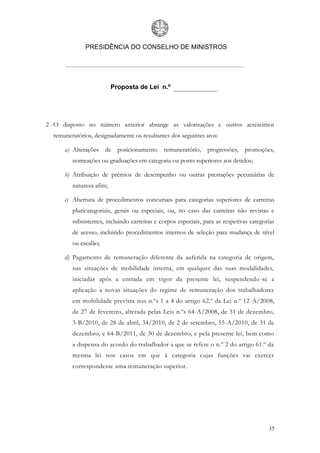 PRESIDÊNCIA DO CONSELHO DE MINISTROS




                          Proposta de Lei n.º




2 - O disposto no número anterior abrange as valorizações e outros acréscimos
  remuneratórios, designadamente os resultantes dos seguintes atos:

      a) Alterações de      posicionamento remuneratório,       progressões,   promoções,
         nomeações ou graduações em categoria ou posto superiores aos detidos;

      b) Atribuição de prémios de desempenho ou outras prestações pecuniárias de
         natureza afim;

      c) Abertura de procedimentos concursais para categorias superiores de carreiras
         pluricategoriais, gerais ou especiais, ou, no caso das carreiras não revistas e
         subsistentes, incluindo carreiras e corpos especiais, para as respetivas categorias
         de acesso, incluindo procedimentos internos de seleção para mudança de nível
         ou escalão;

      d) Pagamento de remuneração diferente da auferida na categoria de origem,
         nas situações de mobilidade interna, em qualquer das suas modalidades,
         iniciadas após a entrada em vigor da presente lei, suspendendo-se a
         aplicação a novas situações do regime de remuneração dos trabalhadores
         em mobilidade prevista nos n.ºs 1 a 4 do artigo 62.º da Lei n.º 12 -A/2008,
         de 27 de fevereiro, alterada pelas Leis n.ºs 64-A/2008, de 31 de dezembro,
         3-B/2010, de 28 de abril, 34/2010, de 2 de setembro, 55-A/2010, de 31 de
         dezembro, e 64-B/2011, de 30 de dezembro, e pela presente lei, bem como
         a dispensa do acordo do trabalhador a que se refere o n.º 2 do artigo 61.º da
         mesma lei nos casos em que à categoria cujas funções vai exercer
         correspondesse uma remuneração superior.




                                                                                         35
 
