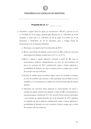 PRESIDÊNCIA DO CONSELHO DE MINISTROS




                   Proposta de Lei n.º


a) Transferir o regime fiscal de apoio ao investimento (“RFAI”), previsto na Lei
  n.º 10/2009, de 10 de março, alterada pelo Decreto-Lei n.º 249/2009, de 22 de
  setembro, e pelas Leis n.ºs 3-B/2010, de 28 de abril, 55-A/2010, de 31 de
  dezembro, e 64-B/2011, de 30 de dezembro, para o Código Fiscal do
  Investimento com as seguintes alterações:

     i) Prorrogar a sua vigência até 31 de dezembro de 2017;

     ii) Rever o atual limite da dedução anual à coleta do IRC, tendo em vista uma
        percentagem de dedução situada entre os 25 % e os 50 %;

     iii) Rever e alargar o regime aplicável à dedução à coleta de IRC para os
        investimentos elegíveis, designadamente em caso de reinvestimento de
        lucros do exercício até 2017, estabelecendo regras e limites aplicáveis à
        possibilidade de dedução em cinco exercícios futuros, sempre que a coleta
        do exercício não seja suficiente;

     iv) Excluir do âmbito destes benefícios alguns ramos de atividade económica
        no caso de entidades que exerçam, a título principal, uma atividade no setor
        energético e os investimentos no âmbito das redes de banda larga de terceira
        geração;

     v) Introduzir um incentivo fiscal adicional ao reinvestimento de lucros e
        entradas de capital, criando uma dedução à coleta de IRC correspondente a
        uma percentagem a definir até 10 % do valor dos lucros retidos reinvestidos
        e das entradas de capital efetuadas até 31 de dezembro de 2017, aplicados
        na aquisição de ativos elegíveis, estabelecendo regras e limites aplicáveis à
        possibilidade de dedução em cinco exercícios futuros, sempre que a coleta
        do exercício não seja suficiente;




                                                                                 351
 