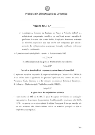PRESIDÊNCIA DO CONSELHO DE MINISTROS




                          Proposta de Lei n.º


       i) A extinção da Comissão de Regulação do Acesso a Profissões (CRAP) e a
           atribuição de competências consultivas em matéria de acesso e exercício de
           profissões, de acordo com o novo âmbito de aplicação do sistema, ao serviço
           do ministério responsável pela área laboral com competência para apoiar a
           conceção das políticas relativas ao emprego, formação, certificação profissional
           e relações profissionais.

3 - A presente autorização legislativa caduca a 31 de dezembro de 2013.

                                       SECÇÃO IV

            Medidas excecionais de apoio ao financiamento da economia

                                       Artigo 232.º

         Incentivos à aquisição de empresas em situação económica difícil

O regime de incentivos à aquisição de empresas instituído pelo Decreto-Lei n.º 14/98, de
28 de janeiro, aplica-se igualmente aos processos aprovados pelo Instituto de Apoio às
Pequenas e Médias Empresas e ao Investimento no âmbito do Sistema de Incentivos à
Revitalização e Modernização do Tecido Empresarial (SIRME).

                                       Artigo 233.º

                       Regime fiscal dos empréstimos externos

1 - Ficam isentos de IRS ou de IRC os juros de capitais provenientes do estrangeiro
   representativos de contratos de empréstimo Schuldscheindarlehen celebrados pelo IGCP,
   E.P.E., em nome e em representação da República Portuguesa, desde que o credor seja
   um não residente sem estabelecimento estável em território português ao qual o
   empréstimo seja imputado.




                                                                                       354
 