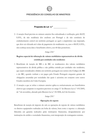 PRESIDÊNCIA DO CONSELHO DE MINISTROS




                          Proposta de Lei n.º


2 - A isenção fiscal prevista no número anterior fica subordinada à verificação, pelo IGCP,
   E.P.E., da não residência dos credores em Portugal e da não existência de
   estabelecimento estável em território português ao qual o empréstimo seja imputado,
   que deve ser efetuada até à data de pagamento do rendimento ou, caso o IGCP, E.P.E.,
   não conheça nessa data o beneficiário efetivo, nos 60 dias posteriores.

                                        Artigo 234.º

   Regime especial de tributação de valores mobiliários representativos de dívida
                          emitida por entidades não residentes

1 - Beneficiam de isenção de IRS e de IRC os rendimentos dos valores mobiliários
   representativos de dívida pública e não pública emitida por entidades não residentes,
   que sejam considerados obtidos em território português nos termos dos Códigos do IRS
   e do IRC, quando venham a ser pagos pelo Estado Português enquanto garante de
   obrigações assumidas por sociedades das quais é acionista em conjunto com outros
   Estados membros da União Europeia.

2 - A isenção a que se refere o número anterior aplica-se exclusivamente aos beneficiários
   efetivos que cumpram os requisitos previstos no artigo 5.º do Decreto-Lei n.º 193/2005,
   de 7 de novembro, alterado pelo Decreto-Lei n.º 25/2006, de 8 de fevereiro.

                                        Artigo 235.º

                                   Operações de reporte

Beneficiam de isenção de imposto do selo as operações de reporte de valores mobiliários
ou direitos equiparados realizadas em bolsa de valores, bem como o reporte e a alienação
fiduciária em garantia realizados pelas instituições financeiras, designadamente por
instituições de crédito e sociedades financeiras, com interposição de contrapartes centrais.




                                                                                          355
 