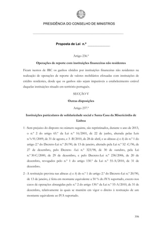 PRESIDÊNCIA DO CONSELHO DE MINISTROS




                          Proposta de Lei n.º


                                         Artigo 236.º

          Operações de reporte com instituições financeiras não residentes

Ficam isentos de IRC os ganhos obtidos por instituições financeiras não residentes na
realização de operações de reporte de valores mobiliários efetuadas com instituições de
crédito residentes, desde que os ganhos não sejam imputáveis a estabelecimento estável
daquelas instituições situado em território português.

                                         SECÇÃO V

                                    Outras disposições

                                         Artigo 237.º

  Instituições particulares de solidariedade social e Santa Casa da Misericórdia de
                                           Lisboa

1 - Sem prejuízo do disposto no número seguinte, são repristinados, durante o ano de 2013,
   o n.º 2 do artigo 65.º da Lei n.º 16/2001, de 22 de junho, alterada pelas Leis
   n.ºs 91/2009, de 31 de agosto, e 3 -B/2010, de 28 de abril, e as alíneas a) e b) do n.º 1 do
   artigo 2.º do Decreto-Lei n.º 20/90, de 13 de janeiro, alterado pela Lei n.º 52 -C/96, de
   27 de dezembro, pelo Decreto -Lei n.º 323/98, de 30 de outubro, pela Lei
   n.º 30-C/2000, de 29 de dezembro, e pelo Decreto-Lei n.º 238/2006, de 20 de
   dezembro, revogados pelo n.º 1 do artigo 130.º da Lei n.º 55-A/2010, de 31 de
   dezembro.

2 - A restituição prevista nas alíneas a) e b) do n.º 1 do artigo 2.º do Decreto-Lei n.º 20/90,
   de 13 de janeiro, é feita em montante equivalente a 50 % do IVA suportado, exceto nos
   casos de operações abrangidas pelo n.º 2 do artigo 130.º da Lei n.º 55-A/2010, de 31 de
   dezembro, relativamente às quais se mantém em vigor o direito à restituição de um
   montante equivalente ao IVA suportado.




                                                                                           356
 
