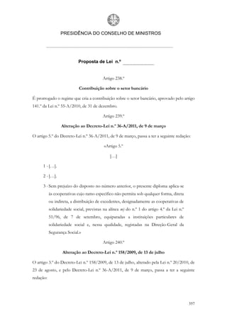 PRESIDÊNCIA DO CONSELHO DE MINISTROS




                            Proposta de Lei n.º


                                          Artigo 238.º

                            Contribuição sobre o setor bancário

É prorrogado o regime que cria a contribuição sobre o setor bancário, aprovado pelo artigo
141.º da Lei n.º 55-A/2010, de 31 de dezembro.

                                          Artigo 239.º

                  Alteração ao Decreto-Lei n.º 36-A/2011, de 9 de março

O artigo 5.º do Decreto-Lei n.º 36-A/2011, de 9 de março, passa a ter a seguinte redação:

                                          «Artigo 5.º

                                              […]

      1 - […].

      2 - […].

      3 - Sem prejuízo do disposto no número anterior, o presente diploma aplica-se
           às cooperativas cujo ramo específico não permita sob qualquer forma, direta
           ou indireta, a distribuição de excedentes, designadamente as cooperativas de
           solidariedade social, previstas na alínea m) do n.º 1 do artigo 4.º da Lei n.º
           51/96, de 7 de setembro, equiparadas a instituições particulares de
           solidariedade social e, nessa qualidade, registadas na Direção-Geral da
           Segurança Social.»

                                          Artigo 240.º

                  Alteração ao Decreto-Lei n.º 158/2009, de 13 de julho

O artigo 3.º do Decreto-Lei n.º 158/2009, de 13 de julho, alterado pela Lei n.º 20/2010, de
23 de agosto, e pelo Decreto-Lei n.º 36-A/2011, de 9 de março, passa a ter a seguinte
redação:




                                                                                            357
 