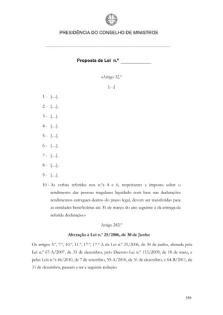 PRESIDÊNCIA DO CONSELHO DE MINISTROS




                          Proposta de Lei n.º


                                         «Artigo 32.º

                                             […]

      1 - […].

      2 - […].

      3 - […].

      4 - […].

      5 - […].

      6 - […].

      7 - […].

      8 - […].

      9 - […].

      10 - As verbas referidas nos n.ºs 4 e 6, respeitantes a imposto sobre o
           rendimento das pessoas singulares liquidado com base nas declarações
           rendimentos entregues dentro do prazo legal, devem ser transferidas para
           as entidades beneficiárias até 31 de março do ano seguinte à da entrega da
           referida declaração.»

                                        Artigo 242.º

                     Alteração à Lei n.º 25/2006, de 30 de Junho

Os artigos 3.º, 7.º, 10.º, 11.º, 17.º, 17.º-A da Lei n.º 25/2006, de 30 de junho, alterada pela
Lei n.º 67-A/2007, de 31 de dezembro, pelo Decreto-Lei n.º 113/2009, de 18 de maio, e
pelas Leis n.ºs 46/2010, de 7 de setembro, 55-A/2010, de 31 de dezembro, e 64-B/2011, de
31 de dezembro, passam a ter a seguinte redação:




                                                                                           359
 
