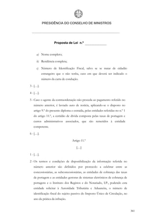 PRESIDÊNCIA DO CONSELHO DE MINISTROS




                    Proposta de Lei n.º


     a) Nome completo;

     b) Residência completa;

     c) Número de Identificação Fiscal, salvo se se tratar de cidadão
           estrangeiro que o não tenha, caso em que deverá ser indicado o
           número da carta de condução.

3 - […].

4 - […].

5 - Caso o agente da contraordenação não proceda ao pagamento referido no
   número anterior, é lavrado auto de notícia, aplicando-se o disposto no
   artigo 9.º do presente diploma e extraída, pelas entidades referidas no n.º 1
   do artigo 11.º, a certidão de dívida composta pelas taxas de portagem e
   custos administrativos associados, que são remetidos à entidade
   competente.

6 - […].

                                   Artigo 11.º

                                       […]

1 - […].

2 - Os termos e condições de disponibilização da informação referida no
   número anterior são definidos por protocolo a celebrar entre as
   concessionárias, as subconcessionárias, as entidades de cobrança das taxas
   de portagem e as entidades gestoras de sistemas eletrónicos de cobrança de
   portagens e o Instituto dos Registos e do Notariado, I.P., podendo esta
   entidade solicitar à Autoridade Tributária e Aduaneira, o número de
   identificação fiscal do sujeito passivo do Imposto Único de Circulação, no
   ano da prática da infração.


                                                                                   361
 