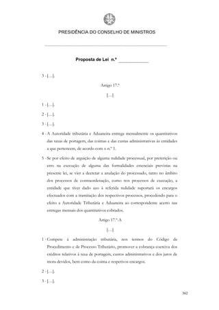 PRESIDÊNCIA DO CONSELHO DE MINISTROS




                   Proposta de Lei n.º


3 - […].

                                  Artigo 17.º

                                     […]

1 - […].

2 - […].

3 - […].

4 - A Autoridade tributária e Aduaneira entrega mensalmente os quantitativos
   das taxas de portagem, das coimas e das custas administrativas às entidades
   a que pertencem, de acordo com o n.º 1.

5 - Se por efeito de arguição de alguma nulidade processual, por preterição ou
   erro na execução de alguma das formalidades essenciais previstas na
   presente lei, se vier a decretar a anulação do processado, tanto no âmbito
   dos processos de contraordenação, como nos processos de execução, a
   entidade que tiver dado azo à referida nulidade suportará os encargos
   efectuados com a tramitação dos respectivos processos, procedendo para o
   efeito a Autoridade Tributária e Aduaneira ao correspondente acerto nas
   entregas mensais dos quantitativos cobrados.

                                 Artigo 17.º-A

                                     […]

1 - Compete à administração tributária, nos termos do Código de
   Procedimento e de Processo Tributário, promover a cobrança coerciva dos
   créditos relativos à taxa de portagem, custos administrativos e dos juros de
   mora devidos, bem como da coima e respetivos encargos.

2 - […].

3 - […].

                                                                                  362
 
