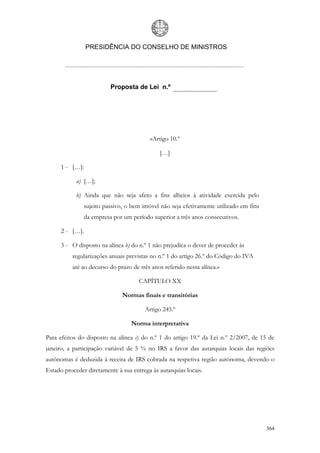 PRESIDÊNCIA DO CONSELHO DE MINISTROS




                           Proposta de Lei n.º




                                           «Artigo 10.º

                                              […]

      1 - […]:

            a) […];

            b) Ainda que não seja afeto a fins alheios à atividade exercida pelo
                 sujeito passivo, o bem imóvel não seja efetivamente utilizado em fins
                 da empresa por um período superior a três anos consecutivos.

      2 - […].

      3 - O disposto na alínea b) do n.º 1 não prejudica o dever de proceder às
          regularizações anuais previstas no n.º 1 do artigo 26.º do Código do IVA
          até ao decurso do prazo de três anos referido nessa alínea.»

                                      CAPÍTULO XX

                                Normas finais e transitórias

                                         Artigo 245.º

                                   Norma interpretativa

Para efeitos do disposto na alínea c) do n.º 1 do artigo 19.º da Lei n.º 2/2007, de 15 de
janeiro, a participação variável de 5 % no IRS a favor das autarquias locais das regiões
autónomas é deduzida à receita de IRS cobrada na respetiva região autónoma, devendo o
Estado proceder diretamente à sua entrega às autarquias locais.




                                                                                         364
 