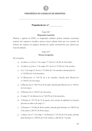 PRESIDÊNCIA DO CONSELHO DE MINISTROS




                            Proposta de Lei n.º


                                           Artigo 246.º
                                    Disposição transitória
Durante a vigência do PAEF, os magistrados jubilados podem, mediante autorização
expressa dos respetivos conselhos, prestar serviço judicial, desde que esse exercício de
funções não importe em qualquer alteração do regime remuneratório que auferem por
força da jubilação.

                                           Artigo 247.º
                                      Norma revogatória
São revogados:

      a)   As alíneas c) e d) do n.º 1 do artigo 17.º da Lei n.º 21/85, de 30 de julho;

      b)   As alíneas e) e f) do n.º 1 do artigo 107.º da Lei n.º 47/86, de 15 de outubro;

      c)   O n.º 3 do artigo 2.º da Lei n.º 47/2010, de 7 de setembro, alterada pela Lei
           n.º 52/2010, de 14 de dezembro;

      d)   O Decreto-Lei n.º 274/78, de 6 de setembro, alterado pelo Decreto-Lei
           n.º 106/87, de 6 de março;

      e)   O Decreto-Lei n.º 229/79, de 21 de julho, alterado pelo Decreto-Lei n.º 106/87,
           de 6 de março;

      f)   O Decreto-Lei n.º 106/87, de 6 de março;

      g)   O artigo 31.º do Decreto-Lei n.º 545/99, de 14 de dezembro;

      h)   A Portaria n.º 471/78, de 19 de agosto, com exceção da aplicação às situações
           previstas na alínea i) do artigo 1.º;

      i)   A Portaria n.º 719/88, de 28 de outubro, alterada pelas Portarias n.ºs 588/93, de
           12 de junho, e 201/97, de 24 de março;

      j)   A alínea c) do n.º 1 do artigo 1.º da Portaria n.º 131/94, de 4 de março, alterada
           pelas Portarias n.ºs 598/96, de 19 de outubro, e 226/98, de 7 de abril.


                                                                                             365
 