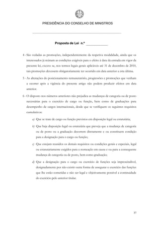 PRESIDÊNCIA DO CONSELHO DE MINISTROS




                          Proposta de Lei n.º


4 - São vedadas as promoções, independentemente da respetiva modalidade, ainda que os
  interessados já reúnam as condições exigíveis para o efeito à data da entrada em vigor da
  presente lei, exceto se, nos termos legais gerais aplicáveis até 31 de dezembro de 2010,
  tais promoções devessem obrigatoriamente ter ocorrido em data anterior a esta última.

5 - As alterações do posicionamento remuneratório, progressões e promoções que venham
  a ocorrer após a vigência do presente artigo não podem produzir efeitos em data
  anterior.

6 - O disposto nos números anteriores não prejudica as mudanças de categoria ou de posto
  necessárias para o exercício de cargo ou função, bem como de graduações para
  desempenho de cargos internacionais, desde que se verifiquem os seguintes requisitos
  cumulativos:

       a) Que se trate de cargo ou função previstos em disposição legal ou estatutária;

       b) Que haja disposição legal ou estatutária que preveja que a mudança de categoria
          ou de posto ou a graduação decorrem diretamente e ou constituem condição
          para a designação para o cargo ou função;

       c) Que estejam reunidos os demais requisitos ou condições gerais e especiais, legal
          ou estatutariamente exigidos para a nomeação em causa e ou para a consequente
          mudança de categoria ou de posto, bem como graduação;

       d) Que a designação para o cargo ou exercício de funções seja imprescindível,
          designadamente por não existir outra forma de assegurar o exercício das funções
          que lhe estão cometidas e não ser legal e objetivamente possível a continuidade
          do exercício pelo anterior titular.




                                                                                          37
 