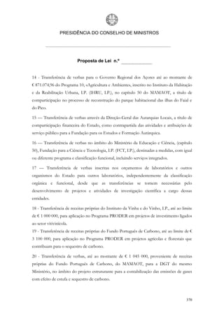 PRESIDÊNCIA DO CONSELHO DE MINISTROS




                          Proposta de Lei n.º


14 - Transferência de verbas para o Governo Regional dos Açores até ao montante de
€ 871.074,96 do Programa 10, «Agricultura e Ambiente», inscrito no Instituto da Habitação
e da Reabilitação Urbana, I.P. (IHRU, I.P.), no capítulo 50 do MAMAOT, a título de
comparticipação no processo de reconstrução do parque habitacional das ilhas do Faial e
do Pico.

15 — Transferência de verbas através da Direção-Geral das Autarquias Locais, a título de
comparticipação financeira do Estado, como contrapartida das atividades e atribuições de
serviço público para a Fundação para os Estudos e Formação Autárquica.

16 — Transferência de verbas no âmbito do Ministério da Educação e Ciência, (capítulo
50), Fundação para a Ciência e Tecnologia, I.P. (FCT, I.P.), destinadas a medidas, com igual
ou diferente programa e classificação funcional, incluindo serviços integrados.

17 — Transferência de verbas inscritas nos orçamentos de laboratórios e outros
organismos do Estado para outros laboratórios, independentemente da classificação
orgânica e funcional, desde que as transferências se tornem necessárias pelo
desenvolvimento de projetos e atividades de investigação científica a cargo dessas
entidades.

18 - Transferência de receitas próprias do Instituto da Vinha e do Vinho, I.P., até ao limite
de € 1 000 000, para aplicação no Programa PRODER em projetos de investimento ligados
ao setor vitivinícola.
19 - Transferência de receitas próprias do Fundo Português de Carbono, até ao limite de €
3 100 000, para aplicação no Programa PRODER em projetos agrícolas e florestais que
contribuam para o sequestro de carbono.

20 - Transferência de verbas, até ao montante de € 1 045 000, proveniente de receitas
próprias do Fundo Português de Carbono, do MAMAOT, para a DGT do mesmo
Ministério, no âmbito do projeto estruturante para a contabilização das emissões de gases
com efeito de estufa e sequestro de carbono.



                                                                                         370
 
