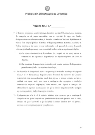 PRESIDÊNCIA DO CONSELHO DE MINISTROS




                         Proposta de Lei n.º


7 - O disposto no número anterior abrange, durante o ano de 2013, situações de mudança
  de categoria ou de posto necessárias para o exercício de cargo ou função,
  designadamente de militares das Forças Armadas e da Guarda Nacional Republicana, de
  pessoal com funções policiais da Polícia de Segurança Pública, da Polícia Judiciária, da
  Polícia Marítima e de outro pessoal militarizado e de pessoal do corpo da guarda
  prisional, justificada que esteja a sua necessidade e observadas as seguintes condições:

       a) Os efeitos remuneratórios da mudança de categoria ou de posto apenas se
          verificam no dia seguinte ao da publicação do diploma respetivo em Diário da
          República;

       b) Das mudanças de categoria ou posto não pode resultar aumento da despesa com
          pessoal nas entidades em aquelas tenham lugar.

8 - As mudanças de categoria ou posto e as graduações realizadas ao abrigo do disposto
    nos n.ºs 6 e 7 dependem de despacho prévio favorável dos membros do Governo
    responsáveis pela área das finanças e pela área em que se integra o órgão, serviço ou
    entidade em causa, tendo em conta a verificação dos requisitos e condições
    estabelecidos naquelas disposições, com exceção dos órgãos e serviços das
    administrações regionais e autárquicas, em que a emissão daquele despacho compete
    aos correspondentes órgãos de governo próprios.

9 - O disposto nos n.ºs 6 a 8 é também aplicável nos casos em que a mudança de
    categoria ou de posto dependa de procedimento concursal próprio para o efeito,
    situação em que o despacho a que se refere o número anterior deve ser prévio à
    abertura ou prosseguimento de tal procedimento.




                                                                                             38
 