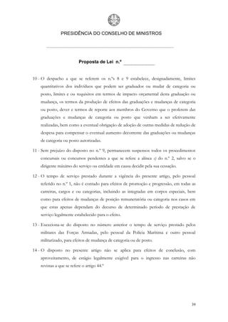 PRESIDÊNCIA DO CONSELHO DE MINISTROS




                          Proposta de Lei n.º


10 - O despacho a que se referem os n.ºs 8 e 9 estabelece, designadamente, limites
    quantitativos dos indivíduos que podem ser graduados ou mudar de categoria ou
    posto, limites e ou requisitos em termos de impacto orçamental desta graduação ou
    mudança, os termos da produção de efeitos das graduações e mudanças de categoria
    ou posto, dever e termos de reporte aos membros do Governo que o proferem das
    graduações e mudanças de categoria ou posto que venham a ser efetivamente
    realizadas, bem como a eventual obrigação de adoção de outras medidas de redução de
    despesa para compensar o eventual aumento decorrente das graduações ou mudanças
    de categoria ou posto autorizadas.

11 - Sem prejuízo do disposto no n.º 9, permanecem suspensos todos os procedimentos
    concursais ou concursos pendentes a que se refere a alínea c) do n.º 2, salvo se o
    dirigente máximo do serviço ou entidade em causa decidir pela sua cessação.

12 - O tempo de serviço prestado durante a vigência do presente artigo, pelo pessoal
    referido no n.º 1, não é contado para efeitos de promoção e progressão, em todas as
    carreiras, cargos e ou categorias, incluindo as integradas em corpos especiais, bem
    como para efeitos de mudanças de posição remuneratória ou categoria nos casos em
    que estas apenas dependam do decurso de determinado período de prestação de
    serviço legalmente estabelecido para o efeito.

13 - Exceciona-se do disposto no número anterior o tempo de serviço prestado pelos
    militares das Forças Armadas, pelo pessoal da Polícia Marítima e outro pessoal
    militarizado, para efeitos de mudança de categoria ou de posto.

14 - O disposto no presente artigo não se aplica para efeitos de conclusão, com
    aproveitamento, de estágio legalmente exigível para o ingresso nas carreiras não
    revistas a que se refere o artigo 44.º




                                                                                    39
 