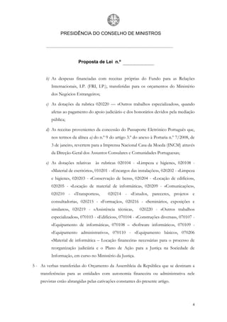 PRESIDÊNCIA DO CONSELHO DE MINISTROS




                         Proposta de Lei n.º


       b) As despesas financiadas com receitas próprias do Fundo para as Relações
          Internacionais, I.P. (FRI, I.P.), transferidas para os orçamentos do Ministério
          dos Negócios Estrangeiros;

       c) As dotações da rubrica 020220 — «Outros trabalhos especializados», quando
          afetas ao pagamento do apoio judiciário e dos honorários devidos pela mediação
          pública;

       d) As receitas provenientes da concessão do Passaporte Eletrónico Português que,
          nos termos da alínea a) do n.º 9 do artigo 3.º do anexo à Portaria n.º 7/2008, de
          3 de janeiro, revertem para a Imprensa Nacional Casa da Moeda (INCM) através
          da Direção-Geral dos Assuntos Consulares e Comunidades Portuguesas;

       e) As dotações relativas    às rubricas 020104 - «Limpeza e higiene», 020108 -
          «Material de escritório», 010201 - «Encargos das instalações», 020202 - «Limpeza
          e higiene», 020203 - «Conservação de bens», 020204 - «Locação de edifícios»,
          020205 - «Locação de material de informática», 020209 - «Comunicações»,
          020210 - «Transportes»,         020214 - «Estudos, pareceres, projetos e
          consultadoria», 020215 - «Formação», 020216 - «Seminários, exposições e
          similares», 020219 - «Assistência técnica»,       020220 - «Outros trabalhos
          especializados», 070103 - «Edifícios», 070104 - «Construções diversas», 070107 -
          «Equipamento de informática», 070108 – «Software informático», 070109 -
          «Equipamento administrativo», 070110 - «Equipamento básico», 070206
          «Material de informática – Locação financeira» necessárias para o processo de
          reorganização judiciária e o Plano de Ação para a Justiça na Sociedade de
          Informação, em curso no Ministério da Justiça.

5 - As verbas transferidas do Orçamento da Assembleia da República que se destinam a
    transferências para as entidades com autonomia financeira ou administrativa nele
    previstas estão abrangidas pelas cativações constantes do presente artigo.




                                                                                         4
 