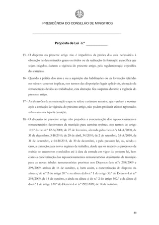 PRESIDÊNCIA DO CONSELHO DE MINISTROS




                          Proposta de Lei n.º


15 - O disposto no presente artigo não é impeditivo da prática dos atos necessários à
    obtenção de determinados graus ou títulos ou da realização da formação específica que
    sejam exigidos, durante a vigência do presente artigo, pela regulamentação específica
    das carreiras.

16 - Quando a prática dos atos e ou a aquisição das habilitações ou da formação referidas
    no número anterior implicar, nos termos das disposições legais aplicáveis, alteração da
    remuneração devida ao trabalhador, esta alteração fica suspensa durante a vigência do
    presente artigo.

17 - As alterações da remuneração a que se refere o número anterior, que venham a ocorrer
    após a cessação de vigência do presente artigo, não podem produzir efeitos reportados
    a data anterior àquela cessação.

18 - O disposto no presente artigo não prejudica a concretização dos reposicionamentos
    remuneratórios decorrentes da transição para carreiras revistas, nos termos do artigo
    101.º da Lei n.º 12-A/2008, de 27 de fevereiro, alterada pelas Leis n.ºs 64-A/2008, de
    31 de dezembro, 3-B/2010, de 28 de abril, 34/2010, de 2 de setembro, 55-A/2010, de
    31 de dezembro, e 64-B/2011, de 30 de dezembro, e pela presente lei, ou, sendo o
    caso, a transição para novos regimes de trabalho, desde que os respetivos processos de
    revisão se encontrem concluídos até à data da entrada em vigor da presente lei, bem
    como a concretização dos reposicionamentos remuneratórios decorrentes da transição
    para as novas tabelas remuneratórias previstas nos Decretos-Leis n.ºs 298/2009 e
    299/2009, ambos de 14 de outubro, e, bem assim, a concretização do disposto na
    alínea c) do n.º 2 do artigo 20.º e na alínea d) do n.º 1 do artigo 30.º do Decreto-Lei n.º
    298/2009, de 14 de outubro, e ainda na alínea c) do n.º 2 do artigo 102.º e da alínea d)
    do n.º 1 do artigo 120.º do Decreto-Lei n.º 299/2009, de 14 de outubro.




                                                                                            40
 