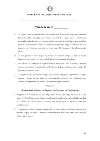 PRESIDÊNCIA DO CONSELHO DE MINISTROS




                            Proposta de Lei n.º


19 - Os órgãos e serviços competentes para a realização de ações de inspeção e auditoria
    devem, no âmbito das ações que venham a executar nos órgãos, serviços e entidades
    abrangidos pelo disposto no presente artigo, proceder à identificação das situações
    passíveis de constituir violação do disposto no presente artigo e comunicá-las aos
    membros do Governo responsáveis pelas áreas das finanças e da administração
    pública.

20 - Os atos praticados em violação do disposto no presente artigo são nulos e fazem
    incorrer os seus autores em responsabilidade civil, financeira e disciplinar.

21 - Para efeitos da efetivação da responsabilidade financeira a que se refere o número
    anterior, consideram-se pagamentos indevidos as despesas realizadas em violação do
    disposto no presente artigo.

22 - O regime fixado no presente artigo tem natureza imperativa, prevalecendo sobre
    quaisquer outras normas legais ou convencionais, especiais ou excecionais, em
    contrário, não podendo ser afastado ou modificado pelas mesmas.

                                         Artigo 34.º

         Graduação de militares em Regimes de Contrato e de Voluntariado

1 - As graduações previstas no n.º 2 do artigo 294.º, no n.º 3 do artigo 305.º e no n.º 2 do
   artigo 311.º do Estatuto dos Militares das Forças Armadas, aprovado pelo Decreto-Lei
   n.º 236/99, de 25 de junho, ocorrem três meses após o início da instrução
   complementar.

2 - O disposto no número anterior não prejudica a promoção ao posto que compete aos
   militares depois de finda a instrução complementar, caso esta tenha uma duração
   inferior a três meses.




                                                                                         41
 