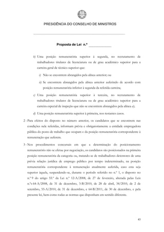 PRESIDÊNCIA DO CONSELHO DE MINISTROS




                        Proposta de Lei n.º


      b) Uma posição remuneratória superior à segunda, no recrutamento de
         trabalhadores titulares de licenciatura ou de grau académico superior para a
         carreira geral de técnico superior que:

           i) Não se encontrem abrangidos pela alínea anterior; ou

           ii) Se encontrem abrangidos pela alínea anterior auferindo de acordo com
              posição remuneratória inferior à segunda da referida carreira;

      c) Uma posição remuneratória superior à terceira, no recrutamento de
         trabalhadores titulares de licenciatura ou de grau académico superior para a
         carreira especial de inspeção que não se encontrem abrangidos pela alínea a);

      d) Uma posição remuneratória superior à primeira, nos restantes casos.

2 - Para efeitos do disposto no número anterior, os candidatos que se encontrem nas
  condições nele referidas, informam prévia e obrigatoriamente a entidade empregadora
  pública do posto de trabalho que ocupam e da posição remuneratória correspondente à
  remuneração que auferem.

3 - Nos procedimentos concursais em que a determinação do posicionamento
  remuneratório não se efetue por negociação, os candidatos são posicionados na primeira
  posição remuneratória da categoria ou, tratando-se de trabalhadores detentores de uma
  prévia relação jurídica de emprego público por tempo indeterminado, na posição
  remuneratória correspondente à remuneração atualmente auferida, caso esta seja
  superior àquela, suspendendo-se, durante o período referido no n.º 1, o disposto no
  n.º 9 do artigo 55.º da Lei n.º 12-A/2008, de 27 de fevereiro, alterada pelas Leis
  n.ºs 64-A/2008, de 31 de dezembro, 3-B/2010, de 28 de abril, 34/2010, de 2 de
  setembro, 55-A/2010, de 31 de dezembro, e 64-B/2011, de 30 de dezembro, e pela
  presente lei, bem como todas as normas que disponham em sentido diferente.




                                                                                         43
 