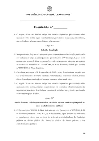 PRESIDÊNCIA DO CONSELHO DE MINISTROS




                          Proposta de Lei n.º


4 - O regime fixado no presente artigo tem natureza imperativa, prevalecendo sobre
   quaisquer outras normas legais ou convencionais, especiais ou excecionais, em contrário,
   não podendo ser afastado ou modificado pelas mesmas.

                                         Artigo 37.º

                                   Subsídio de refeição

1 - Sem prejuízo do disposto no número seguinte, o valor do subsídio de refeição abonado
   aos titulares dos cargos e demais pessoal a que se refere o n.º 9 do artigo 26.º, nos casos
   em que, nos termos da lei ou por ato próprio, tal esteja previsto, não pode ser superior
   ao valor fixado na Portaria n.º 1553-D/2008, de 31 de dezembro, alterada pela Portaria
   n.º 1458/2009, de 31 de dezembro.

2 - Os valores percebidos a 31 de dezembro de 2012 a título de subsídio de refeição, que
   não coincidam com o montante fixado na portaria referida no número anterior, não são
   objeto de qualquer atualização até que esse montante atinja aquele valor.

3 - O regime fixado no presente artigo tem natureza imperativa, prevalecendo sobre
   quaisquer outras normas, especiais ou excecionais, em contrário e sobre instrumentos de
   regulamentação coletiva de trabalho e contratos de trabalho, não podendo ser afastado
   ou modificado pelos mesmos.

                                         Artigo 38.º

Ajudas de custo, trabalho extraordinário e trabalho noturno nas fundações públicas
                            e nos estabelecimentos públicos

1 - O Decreto-Lei n.º 106/98, de 24 de abril, alterado pelo Decreto-Lei n.º 137/2010, de 28
   de dezembro, pela Lei n.º 64-B/2011, de 30 de dezembro, e pela presente lei, bem como
   as reduções aos valores nele previstos são aplicáveis aos trabalhadores das fundações
   públicas de direito público, das fundações públicas de direito privado e dos
   estabelecimentos públicos.



                                                                                           44
 