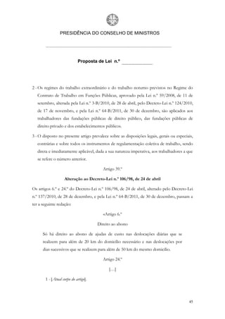 PRESIDÊNCIA DO CONSELHO DE MINISTROS




                            Proposta de Lei n.º




2 - Os regimes do trabalho extraordinário e do trabalho noturno previstos no Regime do
   Contrato de Trabalho em Funções Públicas, aprovado pela Lei n.º 59/2008, de 11 de
   setembro, alterada pela Lei n.º 3-B/2010, de 28 de abril, pelo Decreto-Lei n.º 124/2010,
   de 17 de novembro, e pela Lei n.º 64-B/2011, de 30 de dezembro, são aplicados aos
   trabalhadores das fundações públicas de direito público, das fundações públicas de
   direito privado e dos estabelecimentos públicos.

3 - O disposto no presente artigo prevalece sobre as disposições legais, gerais ou especiais,
   contrárias e sobre todos os instrumentos de regulamentação coletiva de trabalho, sendo
   direta e imediatamente aplicável, dada a sua natureza imperativa, aos trabalhadores a que
   se refere o número anterior.

                                        Artigo 39.º

                   Alteração ao Decreto-Lei n.º 106/98, de 24 de abril

Os artigos 6.º e 24.º do Decreto-Lei n.º 106/98, de 24 de abril, alterado pelo Decreto-Lei
n.º 137/2010, de 28 de dezembro, e pela Lei n.º 64-B/2011, de 30 de dezembro, passam a
ter a seguinte redação:

                                         «Artigo 6.º

                                      Direito ao abono

      Só há direito ao abono de ajudas de custo nas deslocações diárias que se
      realizem para além de 20 km do domicílio necessário e nas deslocações por
      dias sucessivos que se realizem para além de 50 km do mesmo domicílio.

                                        Artigo 24.º

                                            […]

       1 - [Atual corpo do artigo].



                                                                                          45
 