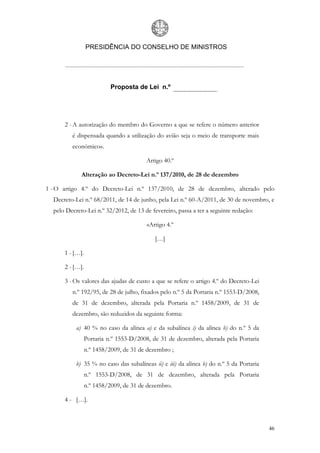 PRESIDÊNCIA DO CONSELHO DE MINISTROS




                           Proposta de Lei n.º




      2 - A autorização do membro do Governo a que se refere o número anterior
         é dispensada quando a utilização do avião seja o meio de transporte mais
         económico».

                                        Artigo 40.º

             Alteração ao Decreto-Lei n.º 137/2010, de 28 de dezembro

1 - O artigo 4.º do Decreto-Lei n.º 137/2010, de 28 de dezembro, alterado pelo
  Decreto-Lei n.º 68/2011, de 14 de junho, pela Lei n.º 60-A/2011, de 30 de novembro, e
  pelo Decreto-Lei n.º 32/2012, de 13 de fevereiro, passa a ter a seguinte redação:

                                         «Artigo 4.º

                                            […]

      1 - […].

      2 - […].

      3 - Os valores das ajudas de custo a que se refere o artigo 4.º do Decreto-Lei
         n.º 192/95, de 28 de julho, fixados pelo n.º 5 da Portaria n.º 1553-D/2008,
         de 31 de dezembro, alterada pela Portaria n.º 1458/2009, de 31 de
         dezembro, são reduzidos da seguinte forma:

           a) 40 % no caso da alínea a) e da subalínea i) da alínea b) do n.º 5 da
                 Portaria n.º 1553-D/2008, de 31 de dezembro, alterada pela Portaria
                 n.º 1458/2009, de 31 de dezembro ;

           b) 35 % no caso das subalíneas ii) e iii) da alínea b) do n.º 5 da Portaria
                 n.º 1553-D/2008, de 31 de dezembro, alterada pela Portaria
                 n.º 1458/2009, de 31 de dezembro.

      4 - […].



                                                                                         46
 