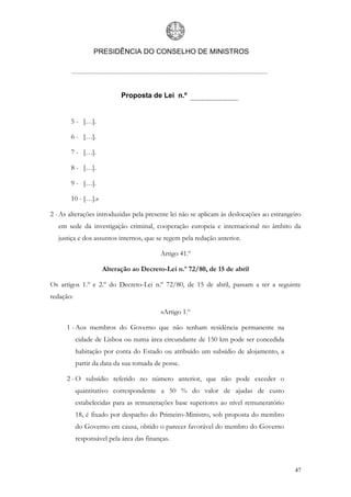 PRESIDÊNCIA DO CONSELHO DE MINISTROS




                            Proposta de Lei n.º


       5 - […].

       6 - […].

       7 - […].

       8 - […].

       9 - […].

       10 - […].»

2 - As alterações introduzidas pela presente lei não se aplicam às deslocações ao estrangeiro
   em sede da investigação criminal, cooperação europeia e internacional no âmbito da
   justiça e dos assuntos internos, que se regem pela redação anterior.

                                          Artigo 41.º

                    Alteração ao Decreto-Lei n.º 72/80, de 15 de abril

Os artigos 1.º e 2.º do Decreto-Lei n.º 72/80, de 15 de abril, passam a ter a seguinte
redação:

                                          «Artigo 1.º

      1 - Aos membros do Governo que não tenham residência permanente na
           cidade de Lisboa ou numa área circundante de 150 km pode ser concedida
           habitação por conta do Estado ou atribuído um subsídio de alojamento, a
           partir da data da sua tomada de posse.

      2 - O subsídio referido no número anterior, que não pode exceder o
           quantitativo correspondente a 50 % do valor de ajudas de custo
           estabelecidas para as remunerações base superiores ao nível remuneratório
           18, é fixado por despacho do Primeiro-Ministro, sob proposta do membro
           do Governo em causa, obtido o parecer favorável do membro do Governo
           responsável pela área das finanças.



                                                                                          47
 