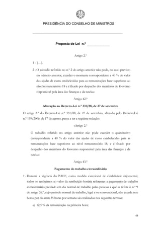 PRESIDÊNCIA DO CONSELHO DE MINISTROS




                          Proposta de Lei n.º


                                          Artigo 2.º

       1 - […].

       2 - O subsídio referido no n.º 2 do artigo anterior não pode, no caso previsto
           no número anterior, exceder o montante correspondente a 40 % do valor
           das ajudas de custo estabelecidas para as remunerações base superiores ao
           nível remuneratório 18 e é fixado por despacho dos membros do Governo
           responsável pela área das finanças e da tutela.»

                                         Artigo 42.º

                 Alteração ao Decreto-Lei n.º 331/88, de 27 de setembro

O artigo 2.º do Decreto-Lei n.º 331/88, de 27 de setembro, alterado pelo Decreto-Lei
n.º 169/2006, de 17 de agosto, passa a ter a seguinte redação:

                                         «Artigo 2.º

      O subsídio referido no artigo anterior não pode exceder o quantitativo
      correspondente a 40 % do valor das ajudas de custo estabelecidas para as
      remunerações base superiores ao nível remuneratório 18, e é fixado por
      despacho dos membros do Governo responsável pela área das finanças e da
      tutela.»

                                         Artigo 43.º

                         Pagamento do trabalho extraordinário

1 - Durante a vigência do PAEF, como medida excecional de estabilidade orçamental,
   todos os acréscimos ao valor da retribuição horária referentes a pagamento de trabalho
   extraordinário prestado em dia normal de trabalho pelas pessoas a que se refere o n.º 9
   do artigo 26.º, cujo período normal de trabalho, legal e ou convencional, não exceda sete
   horas por dia nem 35 horas por semana são realizados nos seguintes termos:

       a) 12,5 % da remuneração na primeira hora;


                                                                                         48
 