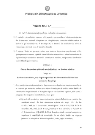 PRESIDÊNCIA DO CONSELHO DE MINISTROS




                         Proposta de Lei n.º


       b) 18,75 % da remuneração nas horas ou frações subsequentes.

2 - O trabalho extraordinário prestado pelo pessoal a que se refere o número anterior, em
  dia de descanso semanal, obrigatório ou complementar, e em dia feriado confere às
  pessoas a que se refere o n.º 9 do artigo 26.º o direito a um acréscimo de 25 % da
  remuneração por cada hora de trabalho efetuado.

3 - O regime fixado no presente artigo tem natureza imperativa, prevalecendo sobre
  quaisquer outras normas, especiais ou excecionais, em contrário e sobre instrumentos de
  regulamentação coletiva de trabalho e contratos de trabalho, não podendo ser afastado
  ou modificado pelos mesmos.

                                       SECÇÃO II

         Outras disposições aplicáveis a trabalhadores em funções públicas

                                        Artigo 44.º

    Revisão das carreiras, dos corpos especiais e dos níveis remuneratórios das
                                  comissões de serviço

1 - Sem prejuízo da revisão que deva ter lugar nos termos legalmente previstos, mantêm-se
  as carreiras que ainda não tenham sido objeto de extinção, de revisão ou de decisão de
  subsistência, designadamente as de regime especial e as de corpos especiais, bem como a
  integração dos respetivos trabalhadores, sendo que:

       a) Só após tal revisão tem lugar, relativamente a tais trabalhadores, a execução das
          transições através da lista nominativa referida no artigo 109.º da Lei
          n.º 12-A/2008, de 27 de fevereiro, alterada pelas Leis n.ºs 64-A/2008, de 31 de
          dezembro, 3-B/2010, de 28 de abril, 34/2010, de 2 de setembro, 55-A/2010, de
          31 de dezembro, e 64-B/2011, de 30 de dezembro, e pela presente lei, exceto no
          respeitante à modalidade de constituição da sua relação jurídica de emprego
          público e às situações de mobilidade geral do, ou no, órgão ou serviço;



                                                                                        49
 
