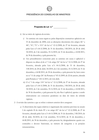 PRESIDÊNCIA DO CONSELHO DE MINISTROS




                           Proposta de Lei n.º


       b) Até ao início de vigência da revisão:

           i) As carreiras em causa regem-se pelas disposições normativas aplicáveis em
               31 de dezembro de 2008, com as alterações decorrentes dos artigos 46.º a
               48.º, 74.º, 75.º e 113.º da Lei n.º 12-A/2008, de 27 de fevereiro, alterada
               pelas Leis n.ºs 64-A/2008, de 31 de dezembro, 3-B/2010, de 28 de abril,
               34/2010, de 2 de setembro, 55-A/2010, de 31 de dezembro, e 64-B/2011,
               de 30 de dezembro, e pela presente lei;
           ii) Aos procedimentos concursais para as carreiras em causa é aplicável o
               disposto na alínea d) do n.º 1 do artigo 54.º da Lei n.º 12-A/2008, de 27 de
               fevereiro, alterada pelas Leis n.ºs 64-A/2008, de 31 de dezembro,
               3-B/2010, de 28 de abril, 34/2010, de 2 de setembro, 55-A/2010, de 31 de
               dezembro, e 64-B/2011, de 30 de dezembro, e pela presente lei, bem como
               no n.º 11 do artigo 28.º da Portaria n.º 83-A/2009, de 22 de janeiro, alterada
               pela Portaria n.º 145-A/2011, de 6 de abril;
           iii) O n.º 3 do artigo 110.º da Lei n.º 12-A/2008, de 27 de fevereiro, alterada
               pelas Leis n.ºs 64-A/2008, de 31 de dezembro, 3-B/2010, de 28 de abril,
               34/2010, de 2 de setembro, 55-A/2010, de 31 de dezembro, e 64-B/2011,
               de 30 de dezembro, e pela presente lei, não lhes é aplicável, apenas o sendo
               relativamente aos concursos pendentes na data do início da referida
               vigência.
2 - A revisão das carreiras a que se refere o número anterior deve assegurar:

       a) A observância das regras relativas à organização das carreiras previstas na secção
          I do capítulo II do título IV e no artigo 69.º da Lei n.º 12-A/2008, de 27 de
          fevereiro, alterada pelas Leis n.ºs 64-A/2008, de 31 de dezembro, 3-B/2010, de
          28 de abril, 34/2010, de 2 de setembro, 55-A/2010, de 31 de dezembro, e
          64-B/2011, de 30 de dezembro, e pela presente lei, designadamente quanto aos
          conteúdos e deveres funcionais, ao número de categorias e às posições
          remuneratórias;

                                                                                          50
 
