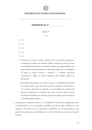 PRESIDÊNCIA DO CONSELHO DE MINISTROS




                          Proposta de Lei n.º


                                         Artigo 64.º

                                            […]

       1 - […].

       2 - […].

       3 - […].

       4 - […].

       5 - […].

       6 - O disposto no presente artigo é aplicável, com as necessárias adaptações,
          às situações de cedência de interesse público, sempre que esteja em causa
          um trabalhador detentor de uma relação jurídica de emprego público por
          tempo indeterminado previamente estabelecida, desde que a consolidação
          se opere na mesma carreira e categoria e a entidade cessionária
          corresponda a órgão ou serviço abrangido pelo âmbito objetivo da
          presente lei.

       7 - Sem prejuízo do disposto no número anterior, a consolidação da cedência
          de interesse púbico, para além dos requisitos cumulativos enunciados no
          n.º 2, carece, igualmente, de despacho de concordância do membro do
          Governo competente na respetiva área, bem como de parecer prévio
          favorável dos membros do Governo responsáveis pelas áreas das finanças
          e da administração pública.»

2 - As alterações ao artigo 47.º da Lei n.º 12-A/2008, de 27 de fevereiro, alterada pelas Leis
   n.ºs 64-A/2008, de 31 de dezembro, 3-B/2010, de 28 de abril, 34/2010, de 2 de
   setembro, 55-A/2010, de 31 de dezembro, e 64-B/2011, de 30 de dezembro, e pela
   presente lei, aplicam-se aos desempenhos e ao ciclo avaliativo que se iniciam em janeiro
   de 2013.



                                                                                           53
 