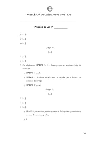 PRESIDÊNCIA DO CONSELHO DE MINISTROS




                     Proposta de Lei n.º


j) […];

l) […];

m) […].

                                  Artigo 9.º

                                     […]

1 - […].

2 - […].

3 - Os subsistemas SIADAP 1, 2 e 3 comportam os seguintes ciclos de
   avaliação:

    a) SIADAP 1, anual;

    b) SIADAP 2, de cinco ou três anos, de acordo com a duração da
           comissão de serviço;

    c) SIADAP 3, bienal.

                                  Artigo 17.º

                                     […]

1 - […].

2 - […].

3 - […]:

    a) Identificar, anualmente, os serviços que se distinguiram positivamente
           ao nível do seu desempenho;

    b) […].




                                                                                55
 