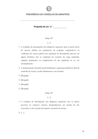 PRESIDÊNCIA DO CONSELHO DE MINISTROS




                    Proposta de Lei n.º




                                  Artigo 32.º

                                     […]

1 - A avaliação do desempenho dos dirigentes superiores afere-se pelos níveis
   de sucesso obtidos nos parâmetros de avaliação, traduzindo-se na
   verificação do sucesso global com superação do desempenho previsto em
   alguns domínios, face às exigências do exercício do cargo traduzidas
   naqueles parâmetros, no cumprimento de tais exigências ou no seu
   incumprimento.

2 - A monitorização intercalar anual fundamenta a apreciação global no final da
   comissão de serviço e pode fundamentar a sua cessação.

3 - [Revogado].

4 - [Revogado].

5 - [Revogado].

6 - [Revogado].

                                  Artigo 34.º

                                     […]

1 - A avaliação do desempenho dos dirigentes superiores tem os efeitos
   previstos no respetivo estatuto, designadamente em matéria de não
   renovação ou de cessação da respetiva comissão de serviço.

2 - […].




                                                                                  58
 