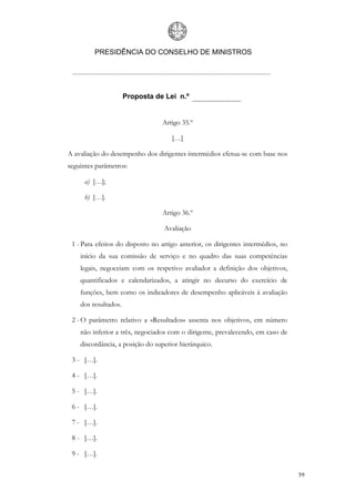 PRESIDÊNCIA DO CONSELHO DE MINISTROS




                      Proposta de Lei n.º


                                 Artigo 35.º

                                     […]

A avaliação do desempenho dos dirigentes intermédios efetua-se com base nos
seguintes parâmetros:

     a) […];

     b) […].

                                 Artigo 36.º

                                  Avaliação

 1 - Para efeitos do disposto no artigo anterior, os dirigentes intermédios, no
    início da sua comissão de serviço e no quadro das suas competências
    legais, negoceiam com os respetivo avaliador a definição dos objetivos,
    quantificados e calendarizados, a atingir no decurso do exercício de
    funções, bem como os indicadores de desempenho aplicáveis à avaliação
    dos resultados.

 2 - O parâmetro relativo a «Resultados» assenta nos objetivos, em número
    não inferior a três, negociados com o dirigente, prevalecendo, em caso de
    discordância, a posição do superior hierárquico.

 3 - […].

 4 - […].

 5 - […].

 6 - […].

 7 - […].

 8 - […].

 9 - […].

                                                                                  59
 