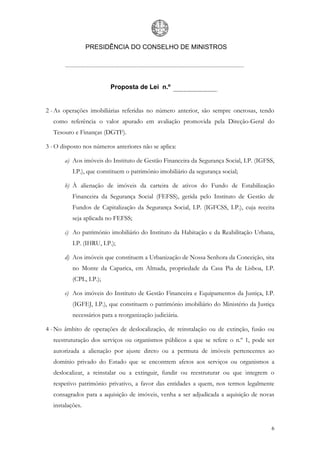 PRESIDÊNCIA DO CONSELHO DE MINISTROS




                          Proposta de Lei n.º


2 - As operações imobiliárias referidas no número anterior, são sempre onerosas, tendo
   como referência o valor apurado em avaliação promovida pela Direção-Geral do
   Tesouro e Finanças (DGTF).

3 - O disposto nos números anteriores não se aplica:

       a) Aos imóveis do Instituto de Gestão Financeira da Segurança Social, I.P. (IGFSS,
           I.P.), que constituem o património imobiliário da segurança social;

       b) À alienação de imóveis da carteira de ativos do Fundo de Estabilização
           Financeira da Segurança Social (FEFSS), gerida pelo Instituto de Gestão de
           Fundos de Capitalização da Segurança Social, I.P. (IGFCSS, I.P.), cuja receita
           seja aplicada no FEFSS;

       c) Ao património imobiliário do Instituto da Habitação e da Reabilitação Urbana,
           I.P. (IHRU, I.P.);

       d) Aos imóveis que constituem a Urbanização de Nossa Senhora da Conceição, sita
           no Monte da Caparica, em Almada, propriedade da Casa Pia de Lisboa, I.P.
           (CPL, I.P.);

       e) Aos imóveis do Instituto de Gestão Financeira e Equipamentos da Justiça, I.P.
           (IGFEJ, I.P.), que constituem o património imobiliário do Ministério da Justiça
           necessários para a reorganização judiciária.

4 - No âmbito de operações de deslocalização, de reinstalação ou de extinção, fusão ou
   reestruturação dos serviços ou organismos públicos a que se refere o n.º 1, pode ser
   autorizada a alienação por ajuste direto ou a permuta de imóveis pertencentes ao
   domínio privado do Estado que se encontrem afetos aos serviços ou organismos a
   deslocalizar, a reinstalar ou a extinguir, fundir ou reestruturar ou que integrem o
   respetivo património privativo, a favor das entidades a quem, nos termos legalmente
   consagrados para a aquisição de imóveis, venha a ser adjudicada a aquisição de novas
   instalações.


                                                                                        6
 
