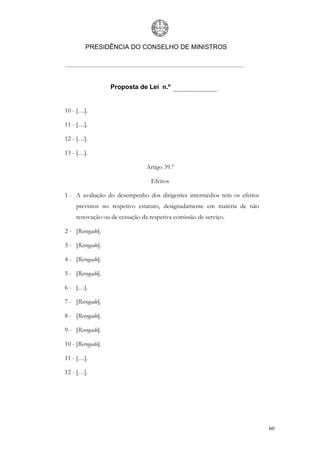 PRESIDÊNCIA DO CONSELHO DE MINISTROS




                   Proposta de Lei n.º


10 - […].

11 - […].

12 - […].

13 - […].

                                Artigo 39.º

                                  Efeitos

1 - A avaliação do desempenho dos dirigentes intermédios tem os efeitos
     previstos no respetivo estatuto, designadamente em matéria de não
     renovação ou de cessação da respetiva comissão de serviço.

2 - [Revogado].

3 - [Revogado].

4 - [Revogado].

5 - [Revogado].

6 - […].

7 - [Revogado].

8 - [Revogado].

9 - [Revogado].

10 - [Revogado].

11 - […].

12 - […].




                                                                          60
 