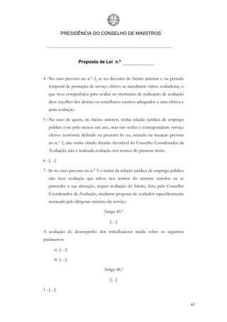 PRESIDÊNCIA DO CONSELHO DE MINISTROS




                      Proposta de Lei n.º


4 - No caso previsto no n.º 2, se no decorrer do biénio anterior e ou período
   temporal de prestação de serviço efetivo se sucederem vários avaliadores, o
   que tiver competência para avaliar no momento da realização da avaliação
   deve recolher dos demais os contributos escritos adequados a uma efetiva e
   justa avaliação.

5 - No caso de quem, no biénio anterior, tenha relação jurídica de emprego
   público com pelo menos um ano, mas não tenha o correspondente serviço
   efetivo conforme definido na presente lei ou, estando na situação prevista
   no n.º 3, não tenha obtido decisão favorável do Conselho Coordenador da
   Avaliação, não é realizada avaliação nos termos do presente título.

6 - […].

7 - Se no caso previsto no n.º 5 o titular da relação jurídica de emprego público
   não tiver avaliação que releve nos termos do número anterior ou se
   pretender a sua alteração, requer avaliação do biénio, feita pelo Conselho
   Coordenador da Avaliação, mediante proposta de avaliador especificamente
   nomeado pelo dirigente máximo do serviço.

                                  Artigo 45.º

                                      […]

A avaliação do desempenho dos trabalhadores incide sobre os seguintes
parâmetros:

      a) […];

      b) […].

                                  Artigo 46.º

                                      […]

1 - […].


                                                                                    62
 