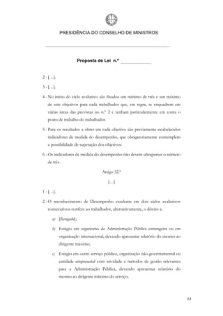 PRESIDÊNCIA DO CONSELHO DE MINISTROS




                      Proposta de Lei n.º


2 - […].

3 - […].

4 - No início do ciclo avaliativo são fixados um mínimo de três e um máximo
   de sete objetivos para cada trabalhador que, em regra, se enquadrem em
   várias áreas das previstas no n.º 2 e tenham particularmente em conta o
   posto de trabalho do trabalhador.

5 - Para os resultados a obter em cada objetivo são previamente estabelecidos
   indicadores de medida do desempenho, que obrigatoriamente contemplem
   a possibilidade de superação dos objetivos.

6 - Os indicadores de medida do desempenho não devem ultrapassar o número
   de três.

                                  Artigo 52.º

                                       […]

1 - […].

2 - O reconhecimento de Desempenho excelente em dois ciclos avaliativos
   consecutivos confere ao trabalhador, alternativamente, o direito a:

     a) [Revogada];

     b) Estágio em organismo de Administração Pública estrangeira ou em
           organização internacional, devendo apresentar relatório do mesmo ao
           dirigente máximo;

     c) Estágio em outro serviço público, organização não-governamental ou
           entidade empresarial com atividade e métodos de gestão relevantes
           para a Administração Pública, devendo apresentar relatório do
           mesmo ao dirigente máximo do serviço;



                                                                                 63
 