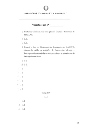 PRESIDÊNCIA DO CONSELHO DE MINISTROS




                    Proposta de Lei n.º


      a) Estabelecer diretrizes para uma aplicação objetiva e harmónica do
           SIADAP 3;

      b) […];

      c) […];

      d) Garantir o rigor e a diferenciação de desempenhos do SIADAP 3,
           cabendo-lhe validar as avaliações de Desempenho relevante e
           Desempenho inadequado, bem como proceder ao reconhecimento do
           Desempenho excelente;

      e) […];

      f) […].

2 - […].

3 - […].

4 - […].

5 - […].

6 - […].

7 - […].

                                   Artigo 59.º

                                      […]

 1 - […].

 2 - […].

 3 - […].




                                                                             65
 