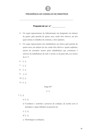 PRESIDÊNCIA DO CONSELHO DE MINISTROS




                      Proposta de Lei n.º


 4 - Os vogais representantes da Administração são designados em número
      de quatro, pelo período de quatro anos, sendo dois efetivos, um dos
      quais orienta os trabalhos da comissão, e dois suplentes.

 5 - Os vogais representantes dos trabalhadores são eleitos, pelo período de
      quatro anos, em número de seis, sendo dois efetivos e quatro suplentes,
      através de escrutínio secreto pelos trabalhadores que constituem o
      universo de trabalhadores de todo o serviço ou de parte dele, nos termos
      do n.º 3.

 6 - […].

 7 - […].

 8 - […].

 9 - […].

 10 - […].

 11 - […].

                                     Artigo 60.º

                                         […]

1 - […]:

      a) […];

      b) Coordenar e controlar o processo de avaliação, de acordo com os
           princípios e regras definidos na presente lei;

      c) […];

      d) […];

      e) Homologar as avaliações;



                                                                                 66
 